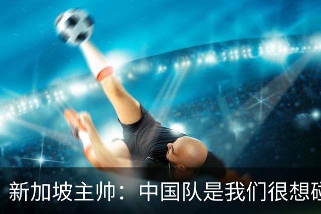新加坡主帅：中国队是我们很想碰面的队伍，因为他们经常打亚洲杯